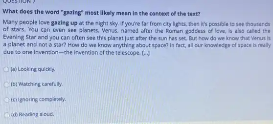 What does the word "gazing" most likely mean In the context of the text?
Many people love gazing up at the night sky. If you're far from city lights, then It's possible to see thousands
of stars. You can even see planets. Venus named after the Roman goddess of love, is also called the
Evening Star and you can often see this planet just after the sun has set. But how do we know that Venus is
a planet and not a star? How do we know anything about space? In fact, all our knowledge of space is really
due to one invention the invention of the telescope. [...]
(a) Looking quickly.
(b) Watching carefully.
(c) Ignoring completely.
(d) Reading aloud.