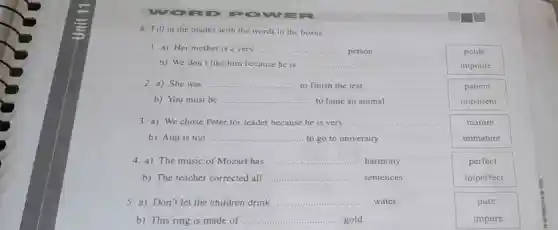 WORD POWE
A Fill in the blanks with the words in the boxes.
1. a) Her mother is a very __ person.
polite
b) We don't like him because he is __
impolite
2. a) She was __ to finish the test.
patient
b) You must be __ to tame an animal
impatient
3. a) We chose Peter for leader because he is very __
mature
b) Ann is too __ to go to university.
immature
4. a) The music of Mozart has __ harmony.
perfect
b) The teacher corrected all __ sentences
imperfect
5. a) Don't let the children drink __ water.
pure
b) This ring is made of ........ __ gold.
impure