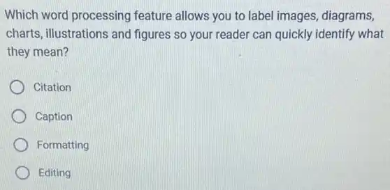 Which word processing feature allows you to label images, diagrams,
charts, illustrations and figures so your reader can quickly identify what
they mean?
Citation
Caption
Formatting
Editing