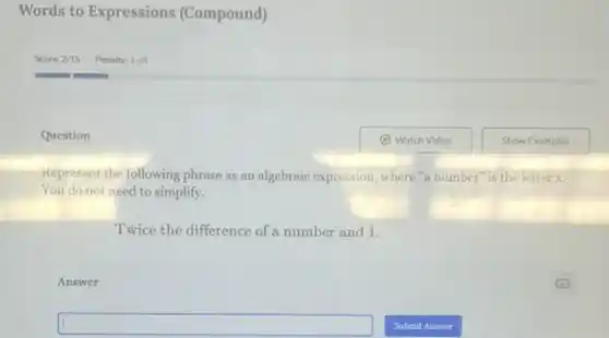 Words to Expressions (Compound)
Question
Kepresent the following phrase as an algebraic expression, where "a number is the letter x.
You do not need to simplify.
Twice the difference of a number and 1.
Answer