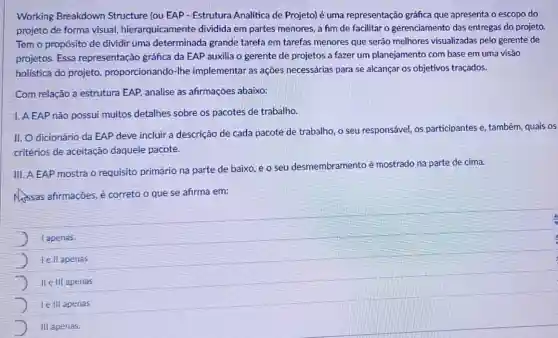 Working Breakdown Structure (ou EAP - Estrutura Analítica de Projeto) é uma representação gráfica que apresenta o escopo do
projeto de forma visual hierarquicamente dividida em partes menores, a fim de facilitar o gerenciamento das entregas do projeto.
Tem o propósito de dividir uma determinada grande tarefa em tarefas menores que serão melhores visualizadas pelo gerente de
projetos. Essa representação gráfica da EAP auxilia o gerente de projetos a fazer um planejamento com base em uma visão
holistica do projeto proporcionando-lhe implementar as ações necessárias para se alcançar os objetivos traçados.
Com relação a estrutura EAP, analise as afirmações abaixo:
I. A EAP não possui muitos detalhes sobre os pacotes de trabalho.
II. Odicionário da EAP deve incluir a descrição de cada pacote de trabalho, o seu responsável, os participantes e, também quais os
critérios de aceitação daquele pacote.
III. A EAP mostra o requisito primário na parte de baixo, e o seu desmembramento é mostrado na parte de cima.
Mssas afirmações, é correto o que se afirma em:
lapenas.
lell apenas
II elll apenas
le III apenas
III apenas.