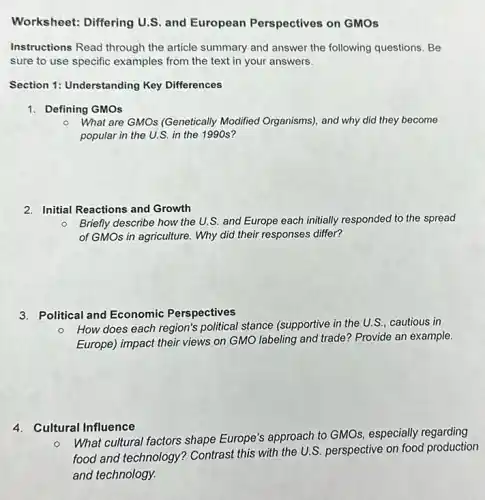 Worksheet: Differing U.S and European Perspectives on GMOs
Instructions Read through the article summary and answer the following questions. Be
sure to use specific examples from the text in your answers.
Section 1: Understanding Key Differences
1. Defining GMOs
- What are GMOs (Genetically Modified Organisms), and why did they become
popular in the U.S in the 1990s?
2. Initial Reactions and Growth
Briefly describe how the U.S. and Europe each initially responded to the spread
of GMOs in agriculture.Why did their responses differ?
3. Political and Economic Perspectives
- How does each region's political stance (supportive in the U.S., cautious in
Europe) impact their views on GMO labeling and trade? Provide an example.
4. Cultural Influence
o
What cultural factors shape Europe's approach to GMOs especially regarding
food and technology Contrast this with the U.S. perspective on food production
and technology.