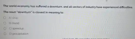 The world economy has suffered a downturn, and all sectors of industry have experienced difficulties.
The noun "downturn" is closest in meaning to:
A) drop
B) trend
C) speedup
D) precipitation