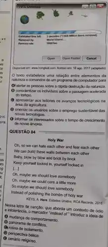 World:IUsersL __
Disponivel em: www.hongkiat.com Acesso em: 18 ago 2017 (adaptado).
texto estabelece uma relação entre elementos da
natureza e comandos de um programa de computador para
(A) alertar as pessoas sobre a rápida destruição da natureza.
B conscientizar os individuos sobre a passagem acelerada
do tempo.
apresentar aos leitores os avanços tecnológicos na
área da agricultura.
(D) orientar os usuários sobre o emprego sustentável das
novas tecnologias.
(B) informar os interessados sobre o tempo de crescimento
de novas árvores.
QUESTÃO 04
Holy War
Oh, so we can hate each other and fear each other
We can build these walls between each other
Baby, blow by blow and brick by brick
Keep yourself locked in yourself locked in
()
Oh, maybe we should love somebody
Oh, maybe we could care a little more
So maybe we should love somebody
Instead of polishing the bombs of holy war
KEYS, A. Here. Estados Unidos: RCA Records, 2016,
Nessa letra de canção que aborda um contexto de ódio
e intolerância, o marcador "instead of" introduz a ideia de
A
mudança de comportamento.
B (B) panorama de conflitos.
rotina de isolamento.
perspectiva bélica.
cenário religioso.