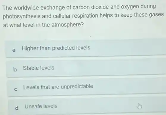 The worldwide exchange of carbon dioxide and oxygen during
photosynthesis and cellular respiration helps to keep these gases
at what level in the atmosphere?
a Higher than predicted levels
b Stable levels
c. Levels that are unpredictable
d Unsafe levels