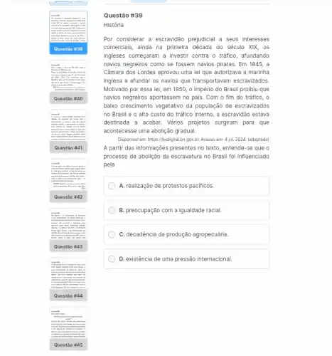 to from worn picture.lin
ingress is choice is
hair
.
will
them supremental
Ques tão #40
Quest ão #41
Ques tão #42
.
Quest ão #43
them providents in olice in
pass
Quest là #44
mishaes
in	man
continue
Ques tão #45
Questão #39
História
Por considerar a escravidão prejudicial a seus interesses
comerciais, ainda na primeira década do século XIX . os
ingleses começaram a investi contra o tráfico, afundando
navios negreiros como se fossem navios piratas. Em 1845, a
Câmara dos Lordes aprovou uma lei que autorizava a marinha
inglesa a afundar os navios que transportavam escravizados
Motivado por essa lei , em 1850, o Império do Brasil proibiu que
navios negreiros aportassem no país. Com o fim do tráfico, o
baixo crescimento vegetativo da população de escravizados
no Brasil e o alto custo do tráfico interno, a escravidão estava
destinada a acabar. Vários projetos surgiram para que
acontecesse uma abolição gradua.
Disponivel em: https://bndigital.bn gov,br. Acesso em: 4 jul 2024. (adaptado)
A partir das informações presentes no texto, entende -se que o
processo de abolição da escravatura no Brasil foi influenciado
pela
A. realização de protestos pacificos.
B. preocupação com a igualdade racial.
C. decadência da produção agropecuária.
D. existência de uma pressão internacional.