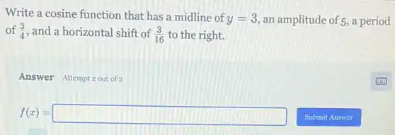 Write a cosine function that has a midline of
y=3 an amplitude of 5, a period
of (3)/(4) and a horizontal shift of (3)/(16) to the right.
Answer Attempt 2 out of
f(x)=