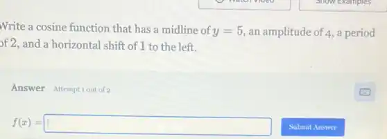 Write a cosine function that has a midline of
y=5 an amplitude of 4,a period
of 2, and a horizontal shift of 1 to the left.
Answer Attemptiout of 2
f(x)=