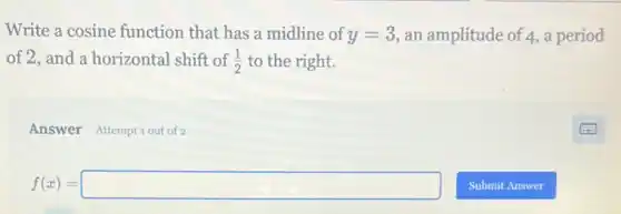 Write a cosine function that has a midline of y=3 an amplitude of 4, a period
of 2, and a horizontal shift of (1)/(2) to the right.
Answer Attemptiout of 2
f(x)=