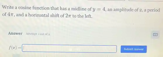 Write a cosine function that has a midline of y=4 an amplitude of 2, a period
of 4pi  , and a horizontal shift of 2pi  to the left.
Answer Attemptiout of 2
f(x)=