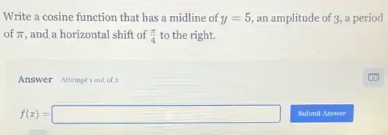 Write a cosine function that has a midline of y=5 an amplitude of 3, a period
of pi  and a horizontal shift of (pi )/(4) to the right.
Answer Attemptiout of 2
f(x)=