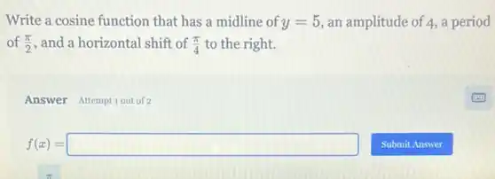 Write a cosine function that has a midline of y=5 an amplitude of 4,a period
of (pi )/(2) , and a horizontal shift of (pi )/(4) to the right.
Answer Attemptiout of 2
f(x)=