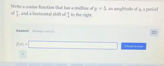 Write a cosine function that has a midline of y=5 an amplitude of 4,a period
of (pi )/(2) , and a horizontal shift of (pi )/(4) to the right.
Answer Attempt 2 out of 2
f(x)=