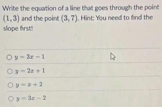 Write the equation of a line that goes through the point
(1,3) and the point (3,7) Hint: You need to find the
slope first!
y=3x-1
y=2x+1
y=x+2
y=3x-2