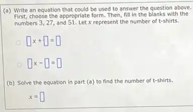 (a) Write an equation that could be used to answer the question above.
First, choose the appropriate form Then, fill in the blanks with the
numbers 3, 27, and 51. Let x represent the number of t-shirts.
square x+square =square 
square x-square =square 
(b) Solve the equation in part (a) to find the number of t-shirts.
x=square