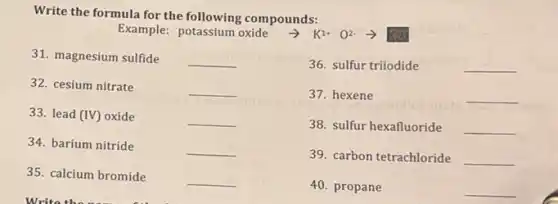 Write the formula for the following compounds:
Example: potassium oxide + K1+ 02
31. magnesium sulfide
__
36. sulfur triiodide
__
32. cesium nitrate
__
37. hexene
__
33. lead (IV) oxide
__
38. sulfur hexafluoride __
34. barium nitride
__
39. carbon tetrachloride __
35. calcium bromide
__
40. propane
__