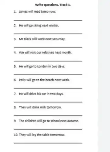 Write questions. Track 1
1. James will read tomorrow.
__
2. He will go skiing next winter.
__
3. Mr Black will work next Saturday.
__
4. We will visit our relatives next month.
__
5. He will go to London in two days.
__
6. Polly will go to the beach next week
__
7. He will drive his car in two days.
__
8. They will drink milk tomorrow.
__
9. The children will go to school next autumn.
__
10. They will lay the table tomorrow.
__