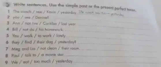 Write sentences . Use the simple past or the present perfect tense.
1 The coach/see/Kevin / yesterday The coach saw Kevin
2 you/see/Denise?
__
3 Ann/not live / Curitiba / last year
4 Bill/not do / his homework -.......- ............. __
.
5 You/walk/to work / lately..
............
6 they/ find/their dog / yesterday?........... __
7 Meg and Lia/not clean / their room. ................ __
Paul talk to	__
9 We/eat/too much / yesterday. ..... __