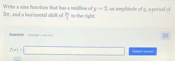 Write a sine function that has a midline of y=2 an amplitude of 5, a period of
3pi  and a horizontal shift of (3pi )/(2) to the right.
Answer Attemptiout of 2
f(x)=