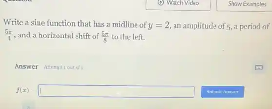 Write a sine function that has a midline of y=2 an amplitude of 5, a period of
(5pi )/(4) , and a horizontal shift of (5pi )/(8) to the left.
Answer Attemptiout of 2
f(x)=