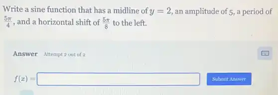 Write a sine function that has a midline of y=2 an amplitude of 5 , a period of
(5pi )/(4) , and a horizontal shift of (5pi )/(8) to the left.
Answer Attempt 2 out of 2
f(x)=