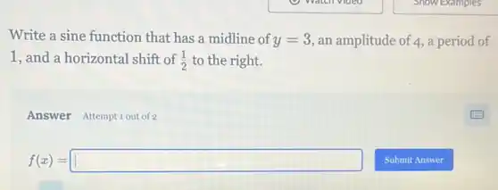 Write a sine function that has a midline of y=3 an amplitude of 4,a period of
1, and a horizontal shift of (1)/(2) to the right.
Answer Attemptiout of 2
f(x)=