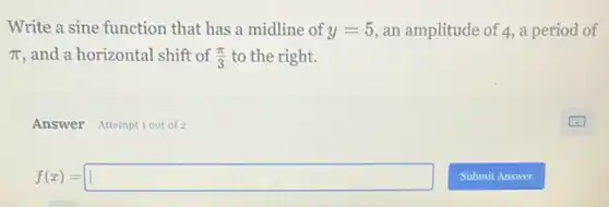 Write a sine function that has a midline of y=5 an amplitude of 4,a period of
pi  and a horizontal shift of (pi )/(3) to the right.
Answer Attemptiout of 2
f(x)=