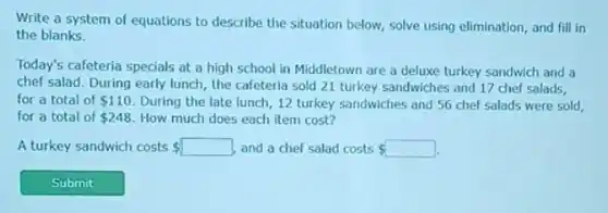 Write a system of equations to describe the situation below, solve using elimination, and fill in
the blanks.
Today's cafeteria specials at a high school in Middletown are a deluxe turkey sandwich and a
chef salad. During early lunch, the cafeteria sold 21 turkey sandwiches and 17 chef salads,
for a total of 110 During the late lunch 12 turkey sandwiches and 56 chef salads were sold,
for a total of 248 How much does each item cost?
A turkey sandwich costs 	and a chef salad costs