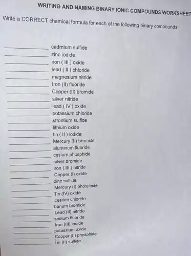 WRITING AND NAMING BINARY IONIC COMPOUNDS WORKSHEET
Write a CORRECT chemical formula for each of the following binary compounds:
__ cadmium sulfide
__ zinc iodide
__ iron (III) oxide
__ lead (II)chloride
__ magnesium nitride
__ Iron (II) fluoride
__ Copper (II) bromide
__ silver nitride
__ lead (IV)oxide
__ potassium chloride
__ strontium sulfide
__ lithium oxide
__ tin (II)iodide
__ Mercury (II) bromide
__ aluminum fluoride
__ cesium phosphide
__ silver bromide
__ iron (III)nitride
__ Copper (I) oxide
__ zinc sulfide
__
Mercury (I) phosphide
__ Tin (IV) oxide
__ cesium chloride
__ barium bromide
__ Lead (II) nitride
__ sodium fluoride
__ Iron (III) iodide
__ potassium oxide
__ Copper (II) phosphide
__ Tin (II) sulfide