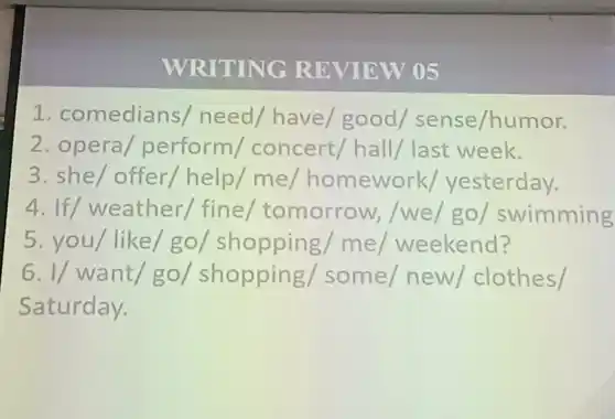 WRITING RE VIEW 05
1. comediar is/ need/ have/good / sense/humor.
2. opera/perform / concert/ hall/last week.
3. she/ offer/help/me / homework/yesterday.
4. If/weather/fine / tomorrow , /we/go/swimming
5. you/ like/ go / shopping me weekend?
vert / want/go/ shopping/ some/ new/ clothes /
Saturday.