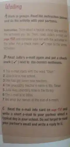 Writing
A work in groups Read the instruction below
and do the activity with your partners.
Instruction:Think about a typical school day and list
the activities you do . Then read Julia's e-mail on
page 152 and compare your list with the activities in
the letter.Put a check mark next to the same
activities.
B Read Julia's e-mail again and put a check
mark (next to the correct sentences.
1 The e -mail starts with the word "Dear."
2 Julia is in a new school.
3 She has got seven new teachers.
4 The geography teacher's name is ms . Swan.
5 Julia likes spending time in the library.
6 The e -mail is to Millie,
7 We write our names at the end of e -mails,
Read the e-mail info card on page 152 and
write a short e -mail to your partner about a
typical day in your school . Do not forget to read
your partner's email and write a reply to it.