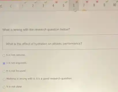 What is wrong with the research question below?
What is the effect of hydration on athletic performance?
It is not concise.
B It is not arguable.
It is not focused
Nothing is wrong with it; it is a good research question
It is not clear.