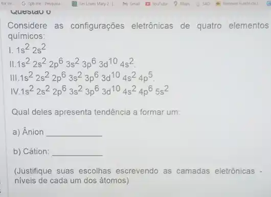 wuestau o
Considere as configurações eletrônicas de quatro elementos
químicos:
1s1s^22s^2
II.1s^22s^22p^63s^23p^63d^104s^2
Vert .1s^22s^22p^63s^23p^63d^104s^24p^5
vert V.1s^22s^22p^63s^23p^63d^104s^24p^65s^2
Qual deles apresenta tendência a formar um:
a) Ânion __
b) Cátion: __
(Justifique suas escolhas escrevendo as camadas eletrônicas -
niveis de cada um dos átomos)