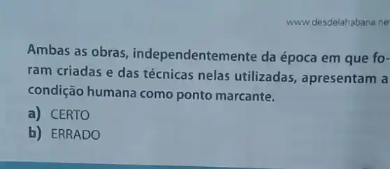 www.desdelahabana.ne
Ambas as obras , independentemente da época em que fo-
ram criadas e das técnicas nelas utilizadas , apresentam a
condição humana como ponto marcante.
a) CERTO
b) ERRADO