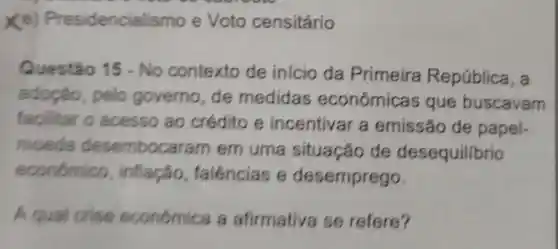 x e) Presidenciall smo e Voto censitário
Questão 15-No contexto de inicio da Primeira República, a
adoção pelo governo, de medidas econômica sque buscavam
facilitar o acesso ao crédito e incentivar a emissão de papel-
moeda desembocaram em uma situação de desequilibrio
económico , inflação falências e desemprego.
A qual crise económica a afirmativa se refere?