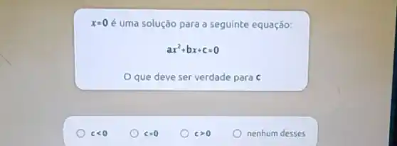 x=0 é uma solução para a seguinte equação:
ax^2+bx+c=0
que deve ser verdade para c
clt 0
c=0
cgt 0
nenhum desses