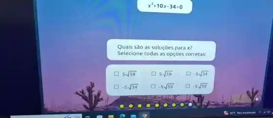 x^2+10x-34=0
Quais são as soluçōes para x?
Selecione todas as opçōes corretas:
5+sqrt (59)
5-sqrt (59)
square  -5+sqrt (34)
-5-sqrt (34)
square  -5+sqrt (59)
square  -5-sqrt (59)