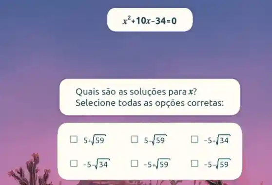 x^2+10x-34=0
Quais são as soluçōes para x?
Selecione todas as opçōes corretas:
5+sqrt (59)
generation 5-sqrt (59)
-5+sqrt (34)
-5-sqrt (34)
-5+sqrt (59)
-5-sqrt (59)