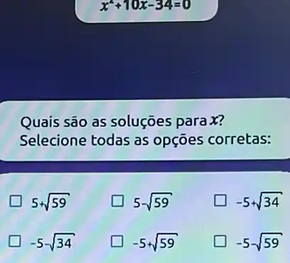 x^2+10x-34=0
Quais são as soluções parax?
Selecione todas as opçōes corretas:
5+sqrt (59)
5-sqrt (59)
-5+sqrt (34)
-5sqrt (34)
-5+sqrt (59)
-5-sqrt (59)