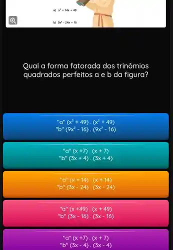 a) x^2+14x+49
b) 9x^2-24x+16
Qual a forma fatorada dos trinômios
quadrados perfeitos a e b da figura?
"a''(x^2+49)cdot (x^2+49)
"b"/(9x^2-16)cdot (9x^2-16)
"a''(x+7)cdot (x+7)
"b"/(3x+4)cdot (3x+4)
"a''(x+14)cdot (x+14)
''b''(3x-24)cdot (3x-24)
"a''(x+49)cdot (x+49)
''b''(3x-16)cdot (3x-16)
"a''(x+7)cdot (x+7)
''b''(3x-4)cdot (3x-4)