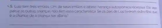 X5. Luiz tem três irmāos. Um de seus irmãos é albino, herança autossômica recessiva. Ele, seus
pais e as outras crianças não têm essa caracteristica . Se os pais de Luiz tiverem outro filho, qual
é a chance de a criança ser albina?