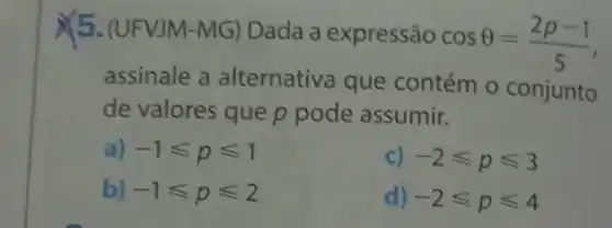 X5. (UFVJM-MG) Dada a expressão
cosTheta =(2p-1)/(5)
assinale a alternativa que contém o conjunto
de valores que p pode assumir.
a) -1leqslant pleqslant 1
c) -2leqslant pleqslant 3
b) -1<p=2
d) -2leqslant pleqslant 4