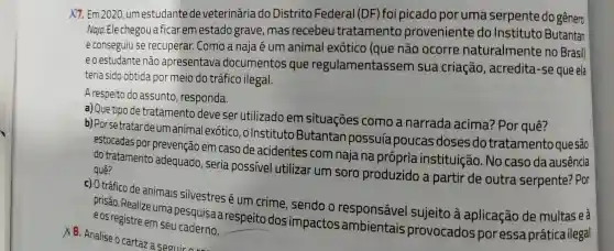 X7. Em 2020, um estudante de veterinária do Distrito Federal (DF) foi picado poruma serpente do gênero
Naja.Ele chegou ficar em estado grave, mas recebeu tratamento proveniente do Instituto Butantan
e conseguiu se recuperar. Como a naja é um animal exótico (que não ocorre naturalmente no Brasill
eo estudante não apresentava documentos que regulamentassem sua criação , acredita-se que ela
teria sido obtida por meio do tráfico ilegal.
A respeito do assunto , responda.
a) Que tipo de tratamento deve ser utilizado em situações como a narrada acima? Por quê?
b) Por setratar deum animal exótico ,olnstitutc Butantan possuía poucas doses do tratamento que são
estocadas por prevenção em caso de acidentes com naja na própria instituição. No caso da ausência
do tratamento adequado, seria possivel utilizar um soro produzido a partir de outra serpente? Por quê?
c) O tráfico de animais silvestres é um crime, sendo o responsável sujeito à aplicação de multas eà
prisão. Realize uma pesquisa a respeito dos impactos ambientais provocados poress prática ilegal e os registre em seu
A. Analise o cartaz a seguir ores