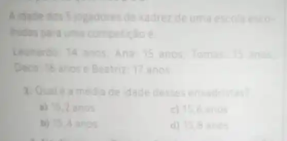 A xadrez de uma escola esco-
hidos para uma competição:
Leonardo: 14 anos,Ana: 15 anos nos.
D Beatriz: 17 anos.
2 média de idade desses enxadristas?
a) 15,2 anos
c) 156 anos
b) 15,4 anos
d) 15,8 a nos