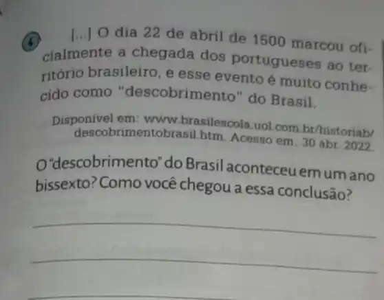 x
cialmente a chegada dos portugueses ao ter-
dia 22 de abril de 1500 marcou ofi-
ritório brasileiro , e esse evento é muito conhe-
cido como "descobrimento" do Brasil.
Disponivel em : www.brasilescola uoL.com.br/historiab/
descobrimentobrasil.htm Acesso em: 30 abr 2022.
O'descobrimento "do Brasil aconteceuemum ano
bissexto? Como você chegou a essa conclusão?
__