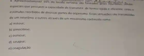 ximadamente 10% 
do tecido nervoso são formados pelos neurónios, celulas
especiais que possuem a capacidade de transmitir, de forma rápida e eficiente , sinais e
estímulos recebidos de diversas partes do organismo. Essas sensações são transmitidas
de um neurônio a outros através de um mecanismo conhecido como:
a) mitose;
b) pinocitose;
c) osmose;
d) sinapse;
e) coagulação.