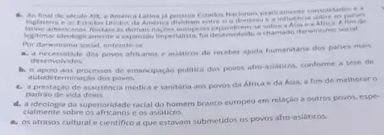 XIX, a America Inglaterra possula Estados Nacionals pratic consolidadones
e os Estados Unidos da America dividiam entre si o dominio e a influencia A fim de
legitimal ideologic Restara as alista: fol desenvolvido o chamado darwinismo social.
Por darwinismo social entende-se
a. a necessidade dos povos africanos e asiaticos de receber ajuda humanitária dos paises mais
desenvolvidos.
b. o apoio aos processos de emancipação politica dos povos afro-asiáticos conforme a tese de
auto determinação dos povos.
c. a prestação de assistência médica e sanitária aos povos da Africa e da Asia a fim de melhorar 0
padrào de vida deles.
d. a ideologia da superioridade racial do homem branco europeu em relação a outros povos, espe-
cialmente sobre os e os asiáticos.
e. os atrasos cultural e cientifico a que estavam submetidos os povos afro-asiáticos.