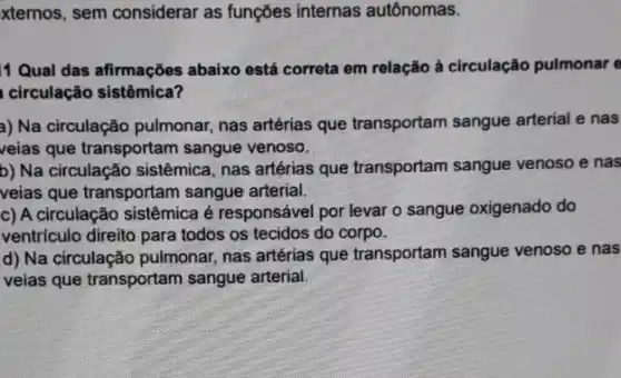 xternos, sem considerar as funçōes internas autônomas.
1 Qual das afirmações abaixo está correta em relação à circulação pulmonar e
circulação sistêmica?
a) Na circulação pulmonar nas artérias que transportam sangue arterial e nas
veias que transportam sangue venoso.
b) Na circulação sistêmica nas artérias que transportam sangue venoso e nas
veias que transportam sangue arterial.
c) A circulação sistêmica é responsável por levar o sangue oxigenado do
ventrículo direito para todos os tecidos do corpo.
d) Na circulação pulmonar nas artérias que transportam sangue venoso e nas
veias que transportam sangue arterial.