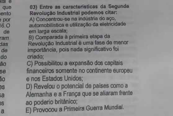 xul
que
ento
por
16.0
de
ram
das
de
do
áo
se
áo
IS
sa
a
03) Entre as caracteristicas da Segunda
Revolução Industrial podemos citar:
A) Concentrou-se na indústria do aço,
automobilistica e utilização da eletricidade
em larga escala;
B) Comparada à primeira etapa da
Revolução Industrial é uma fase de menor
importância, pois nada significativo foi
criado;
C) Possibilitou a expansão dos capitais
financeiros somente no continente europeu
e nos Estados Unidos;
D) Revelou o potencial de paises como a
Alemanha e a França que se aliaram frente
ao poderio britânico;
E) Provocou a Primeira Guerra Mundial.