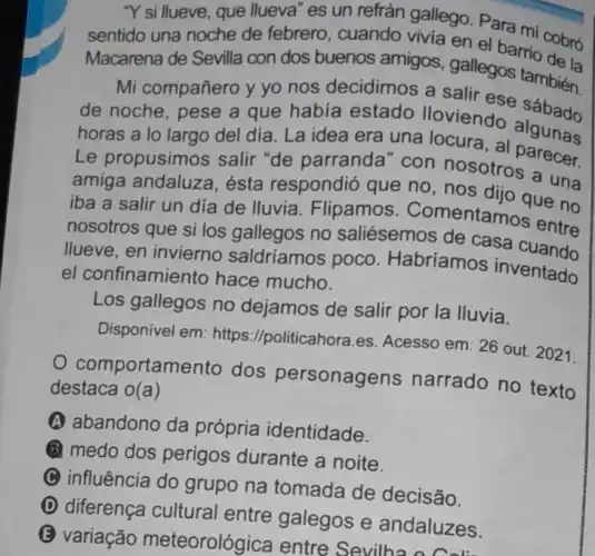 "Y si llueve, que llueva" es un refrán gallego Para mí cobro
sentido una noche de febrero , cuando vivia en el barrio obró
Macarena de Sevilla con dos buenos amigos gallegos tambien
Mi compañero y yo nos decidimos a salir ese
de noche, pese a que había estado lloviendo
horas a lo largo del día. La idea era una locura , al algunas
Le propusimos salir "de parranda" con nosotro arecer.
amiga andaluza , ésta respondió que no, nos allo que no
iba a salir un día de lluvia . Flipamos Comentamos entre
nosotros que si los gallegos no saliésemos de casa
llueve, en invierno saldríamos poco . Habríamos inventado
el confinamie nto hace mucho.
Los gallegos no dejamos de salir por la lluvia.
Disponível em: https ://politicahora.es Acesso em: 26 out 2021.
comportam ento dos personagens narrado no texto
destaca o(a)
A abandono da própria identidade.
(1) medo dos perigos durante a noite.
C influência do grupo na tomada de decisão.
D diferença cultural entre galegos e andaluzes.
B variação meteorológica entre Sevilh:daluze: